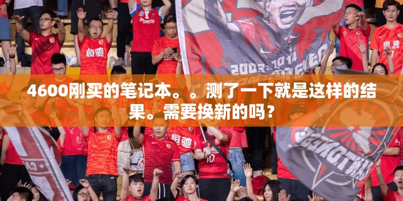 4600刚买的笔记本。。测了一下就是这样的结果。需要换新的吗? 4600刚买的笔记本。。测了一下就是这样的结果。需要换新的吗?