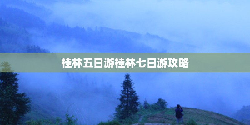 桂林五日游桂林七日游攻略 桂林五日游桂林七日游攻略