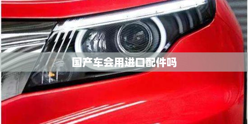 国产车会用进口配件吗 国产车会用进口配件吗