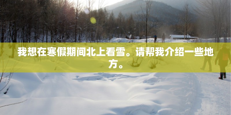 我想在寒假期间北上看雪。请帮我介绍一些地方。 我想在寒假期间北上看雪。请帮我介绍一些地方。