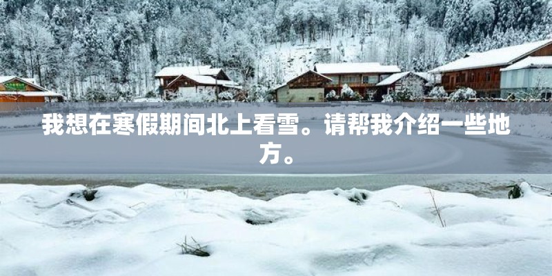 我想在寒假期间北上看雪。请帮我介绍一些地方。 我想在寒假期间北上看雪。请帮我介绍一些地方。
