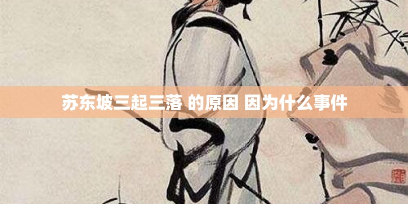 苏东坡三起三落 的原因 因为什么事件 苏东坡三起三落 的原因 因为什么事件