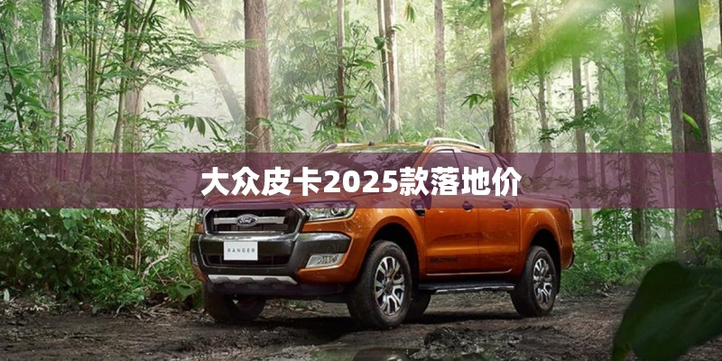 大众皮卡2025款落地价 大众皮卡2025款落地价