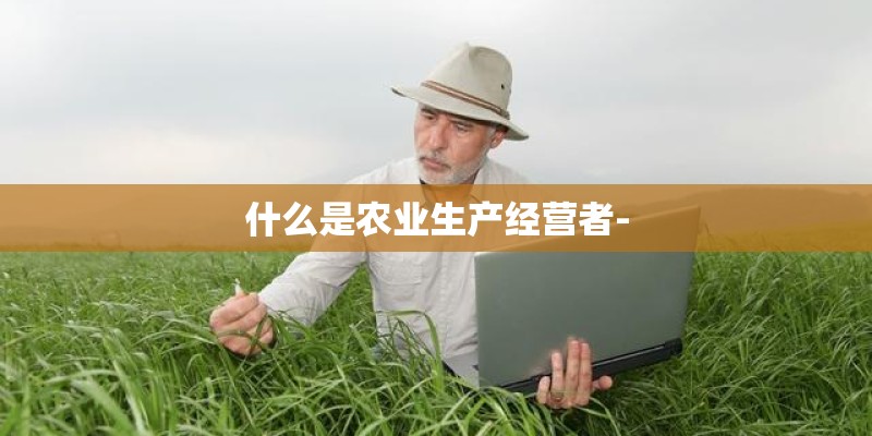 什么是农业生产经营者- 什么是农业生产经营者-